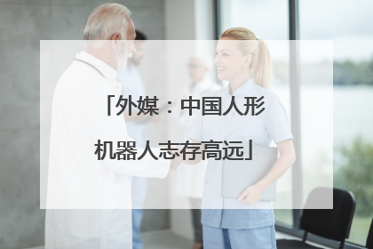 外媒：中国人形机器人志存高远